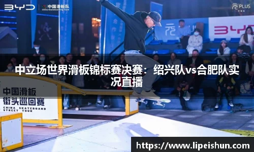 中立场世界滑板锦标赛决赛：绍兴队vs合肥队实况直播